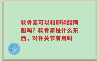 软骨素可以和卵磷脂同服吗？软骨素是什么东西，对补关节有用吗