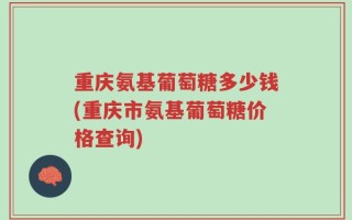 重庆氨基葡萄糖多少钱(重庆市氨基葡萄糖价格查询)