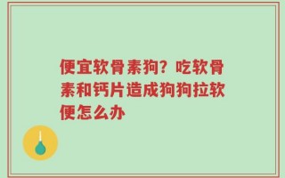 便宜软骨素狗？吃软骨素和钙片造成狗狗拉软便怎么办