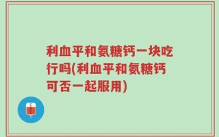 利血平和氨糖钙一块吃行吗(利血平和氨糖钙可否一起服用)