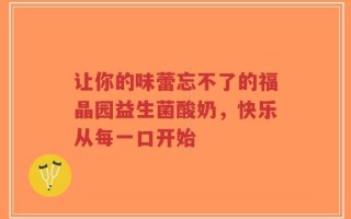 让你的味蕾忘不了的福晶园益生菌酸奶，快乐从每一口开始