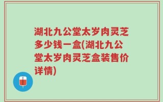 湖北九公堂太岁肉灵芝多少钱一盒(湖北九公堂太岁肉灵芝盒装售价详情)