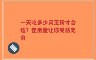 一天吃多少灵芝粉才合适？佳用量让你受益无穷