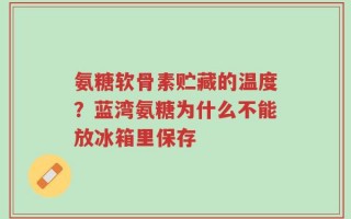 氨糖软骨素贮藏的温度？蓝湾氨糖为什么不能放冰箱里保存