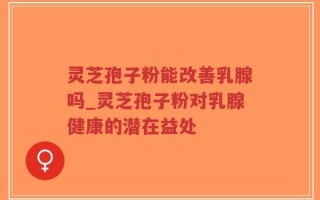 灵芝孢子粉能改善乳腺吗_灵芝孢子粉对乳腺健康的潜在益处