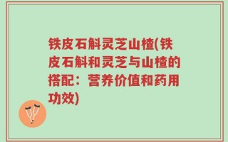 铁皮石斛灵芝山楂(铁皮石斛和灵芝与山楂的搭配：营养价值和药用功效)