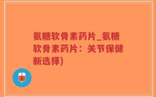 氨糖软骨素药片_氨糖软骨素药片：关节保健新选择)