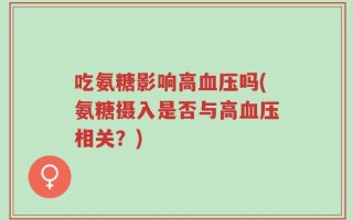 吃氨糖影响高血压吗(氨糖摄入是否与高血压相关？)