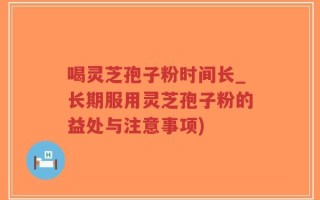 喝灵芝孢子粉时间长_长期服用灵芝孢子粉的益处与注意事项)