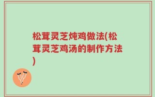 松茸灵芝炖鸡做法(松茸灵芝鸡汤的制作方法)