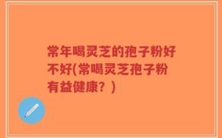 常年喝灵芝的孢子粉好不好(常喝灵芝孢子粉有益健康？)