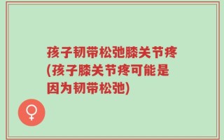 孩子韧带松弛膝关节疼(孩子膝关节疼可能是因为韧带松弛)