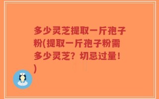 多少灵芝提取一斤孢子粉(提取一斤孢子粉需多少灵芝？切忌过量！)
