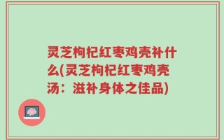 灵芝枸杞红枣鸡壳补什么(灵芝枸杞红枣鸡壳汤：滋补身体之佳品)