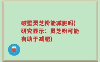 破壁灵芝粉能减肥吗(研究显示：灵芝粉可能有助于减肥)