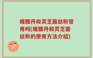 缠腰丹和灵芝菌丝粉管用吗(缠腰丹和灵芝菌丝粉的使用方法介绍)