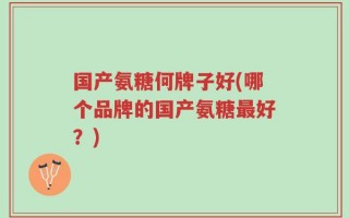 国产氨糖何牌子好(哪个品牌的国产氨糖最好？)