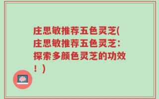 庄思敏推荐五色灵芝(庄思敏推荐五色灵芝：探索多颜色灵芝的功效！)