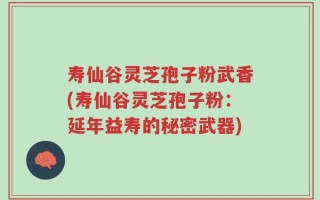 寿仙谷灵芝孢子粉武香(寿仙谷灵芝孢子粉：延年益寿的秘密武器)