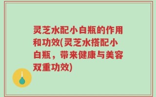 灵芝水配小白瓶的作用和功效(灵芝水搭配小白瓶，带来健康与美容双重功效)