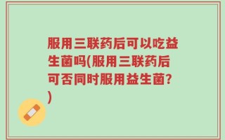 服用三联药后可以吃益生菌吗(服用三联药后可否同时服用益生菌？)