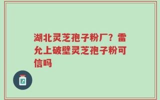 湖北灵芝孢子粉厂？雷允上破壁灵芝孢子粉可信吗