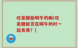 吃氨糖能喝牛奶嘛(吃氨糖能否在喝牛奶时一起食用？)