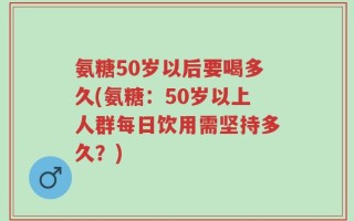 氨糖50岁以后要喝多久(氨糖：50岁以上人群每日饮用需坚持多久？)