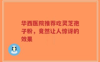 华西医院推荐吃灵芝孢子粉，竟然让人惊讶的效果