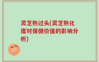 灵芝熟过头(灵芝熟化度对保健价值的影响分析)