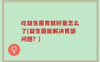 吃益生菌胃就好是怎么了(益生菌能解决胃部问题？)