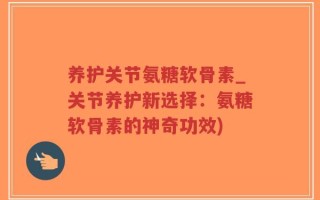 养护关节氨糖软骨素_关节养护新选择：氨糖软骨素的神奇功效)
