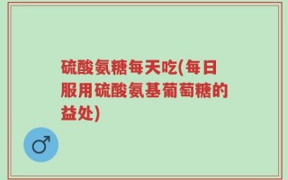 硫酸氨糖每天吃(每日服用硫酸氨基葡萄糖的益处)