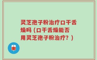 灵芝孢子粉治疗口干舌燥吗 (口干舌燥能否用灵芝孢子粉治疗？)