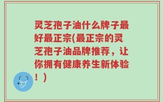 灵芝孢子油什么牌子最好最正宗(最正宗的灵芝孢子油品牌推荐，让你拥有健康养生新体验！)