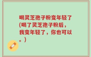 喝灵芝孢子粉变年轻了(喝了灵芝孢子粉后，我变年轻了，你也可以。)