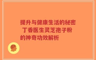 提升与健康生活的秘密 丁香医生灵芝孢子粉的神奇功效解析