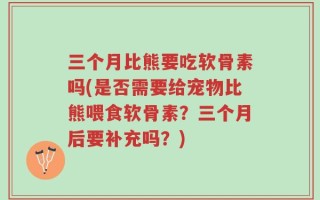 三个月比熊要吃软骨素吗(是否需要给宠物比熊喂食软骨素？三个月后要补充吗？)