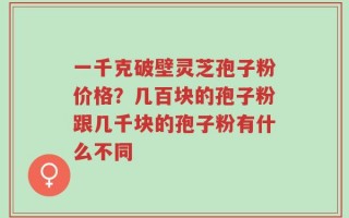 一千克破壁灵芝孢子粉价格？几百块的孢子粉跟几千块的孢子粉有什么不同