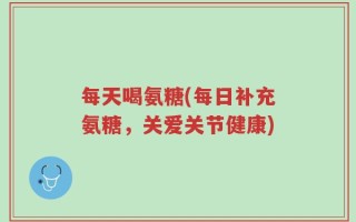 每天喝氨糖(每日补充氨糖，关爱关节健康)