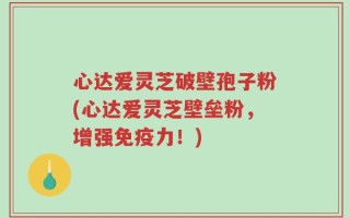 心达爱灵芝破壁孢子粉(心达爱灵芝壁垒粉，增强免疫力！)