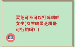灵芝可不可以打碎喝呢女生(女生喝灵芝粉是可行的吗？)
