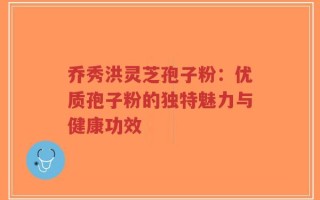 乔秀洪灵芝孢子粉：优质孢子粉的独特魅力与健康功效