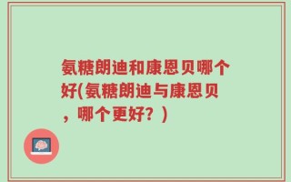 氨糖朗迪和康恩贝哪个好(氨糖朗迪与康恩贝，哪个更好？)