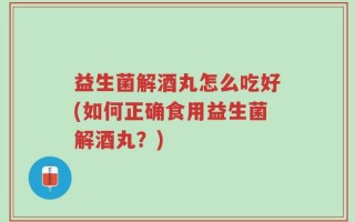 益生菌解酒丸怎么吃好(如何正确食用益生菌解酒丸？)