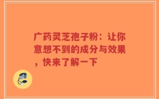 广药灵芝孢子粉：让你意想不到的成分与效果，快来了解一下