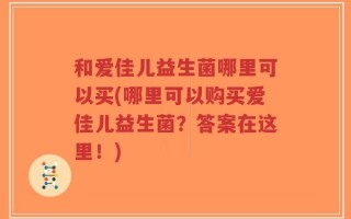 和爱佳儿益生菌哪里可以买(哪里可以购买爱佳儿益生菌？答案在这里！)