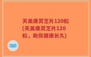 天美康灵芝片120粒(天美康灵芝片120粒，助你健康长久)