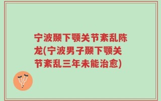 宁波颞下颚关节紊乱陈龙(宁波男子颞下颚关节紊乱三年未能治愈)
