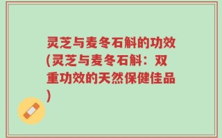 灵芝与麦冬石斛的功效(灵芝与麦冬石斛：双重功效的天然保健佳品)